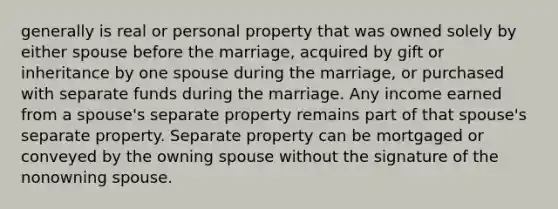 generally is real or personal property that was owned solely by either spouse before the marriage, acquired by gift or inheritance by one spouse during the marriage, or purchased with separate funds during the marriage. Any income earned from a spouse's separate property remains part of that spouse's separate property. Separate property can be mortgaged or conveyed by the owning spouse without the signature of the nonowning spouse.