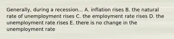 Generally, during a recession... A. inflation rises B. the natural rate of unemployment rises C. the employment rate rises D. the <a href='https://www.questionai.com/knowledge/kh7PJ5HsOk-unemployment-rate' class='anchor-knowledge'>unemployment rate</a> rises E. there is no change in the unemployment rate