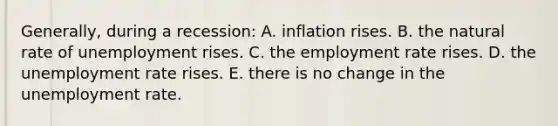 Generally, during a recession: A. inflation rises. B. the natural rate of unemployment rises. C. the employment rate rises. D. the <a href='https://www.questionai.com/knowledge/kh7PJ5HsOk-unemployment-rate' class='anchor-knowledge'>unemployment rate</a> rises. E. there is no change in the unemployment rate.