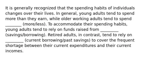 It is generally recognized that the spending habits of individuals changes over their lives. In general, young adults tend to spend more than they earn, while older working adults tend to spend ________ (more/less). To accommodate their spending habits, young adults tend to rely on funds raised from _________ (savings/borrowing). Retired adults, in contrast, tend to rely on _________ (current borrowing/past savings) to cover the frequent shortage between their current expenditures and their current incomes.