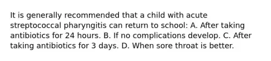 It is generally recommended that a child with acute streptococcal pharyngitis can return to school: A. After taking antibiotics for 24 hours. B. If no complications develop. C. After taking antibiotics for 3 days. D. When sore throat is better.