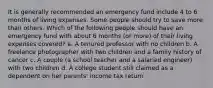 It is generally recommended an emergency fund include 4 to 6 months of living expenses. Some people should try to save more than others. Which of the following people should have an emergency fund with about 6 months (or more) of their living expenses covered? a. A tenured professor with no children b. A freelance photographer with two children and a family history of cancer c. A couple (a school teacher and a salaried engineer) with two children d. A college student still claimed as a dependent on her parents' income tax return