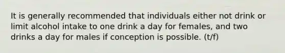 It is generally recommended that individuals either not drink or limit alcohol intake to one drink a day for females, and two drinks a day for males if conception is possible. (t/f)