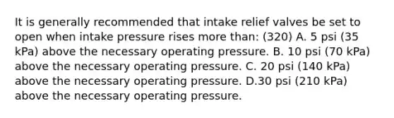 It is generally recommended that intake relief valves be set to open when intake pressure rises more than: (320) A. 5 psi (35 kPa) above the necessary operating pressure. B. 10 psi (70 kPa) above the necessary operating pressure. C. 20 psi (140 kPa) above the necessary operating pressure. D.30 psi (210 kPa) above the necessary operating pressure.