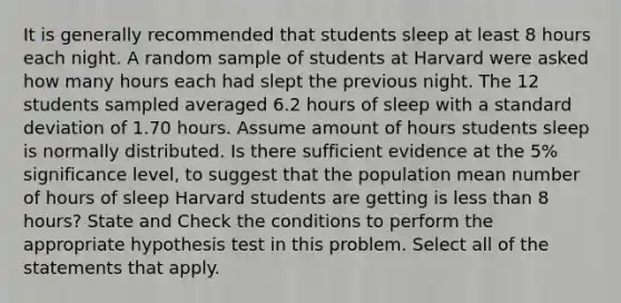 It is generally recommended that students sleep at least 8 hours each night. A random sample of students at Harvard were asked how many hours each had slept the previous night. The 12 students sampled averaged 6.2 hours of sleep with a standard deviation of 1.70 hours. Assume amount of hours students sleep is normally distributed. Is there sufficient evidence at the 5% significance level, to suggest that the population mean number of hours of sleep Harvard students are getting is less than 8 hours? State and Check the conditions to perform the appropriate hypothesis test in this problem. Select all of the statements that apply.