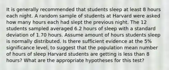 It is generally recommended that students sleep at least 8 hours each night. A random sample of students at Harvard were asked how many hours each had slept the previous night. The 12 students sampled averaged 6.2 hours of sleep with a standard deviation of 1.70 hours. Assume amount of hours students sleep is normally distributed. Is there sufficient evidence at the 5% significance level, to suggest that the population mean number of hours of sleep Harvard students are getting is less than 8 hours? What are the appropriate hypotheses for this test?