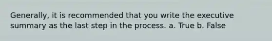 Generally, it is recommended that you write the executive summary as the last step in the process. a. True b. False