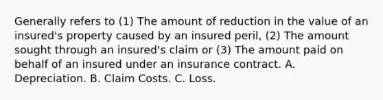 Generally refers to (1) The amount of reduction in the value of an insured's property caused by an insured peril, (2) The amount sought through an insured's claim or (3) The amount paid on behalf of an insured under an insurance contract. A. Depreciation. B. Claim Costs. C. Loss.