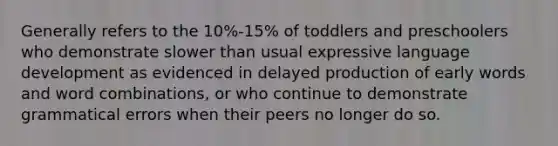 Generally refers to the 10%-15% of toddlers and preschoolers who demonstrate slower than usual expressive language development as evidenced in delayed production of early words and word combinations, or who continue to demonstrate grammatical errors when their peers no longer do so.