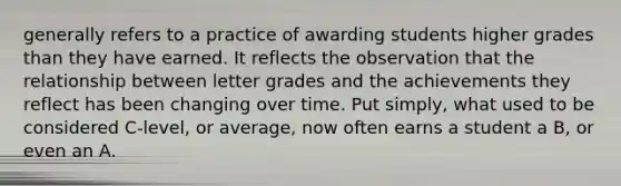 generally refers to a practice of awarding students higher grades than they have earned. It reflects the observation that the relationship between letter grades and the achievements they reflect has been changing over time. Put simply, what used to be considered C-level, or average, now often earns a student a B, or even an A.