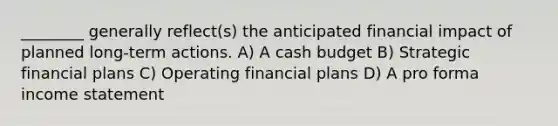 ________ generally reflect(s) the anticipated financial impact of planned long-term actions. A) A cash budget B) Strategic financial plans C) Operating financial plans D) A pro forma income statement