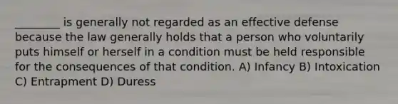 ________ is generally not regarded as an effective defense because the law generally holds that a person who voluntarily puts himself or herself in a condition must be held responsible for the consequences of that condition. A) Infancy B) Intoxication C) Entrapment D) Duress