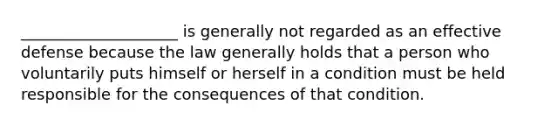 ____________________ is generally not regarded as an effective defense because the law generally holds that a person who voluntarily puts himself or herself in a condition must be held responsible for the consequences of that condition.