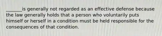 _______is generally not regarded as an effective defense because the law generally holds that a person who voluntarily puts himself or herself in a condition must be held responsible for the consequences of that condition.