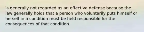 is generally not regarded as an effective defense because the law generally holds that a person who voluntarily puts himself or herself in a condition must be held responsible for the consequences of that condition.