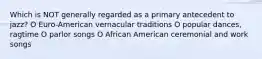 Which is NOT generally regarded as a primary antecedent to jazz? O Euro-American vernacular traditions O popular dances, ragtime O parlor songs O African American ceremonial and work songs