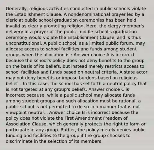 Generally, religious activities conducted in public schools violate the Establishment Clause. A nondenominational prayer led by a cleric at public school graduation ceremonies has been held invalid as clearly promoting religion. Here, the clergy member's delivery of a prayer at the public middle school's graduation ceremony would violate the Establishment Clause, and is thus unconstitutional. A public school, as a limited public forum, may allocate access to school facilities and funds among student groups when the allocation is : Answer choice A is incorrect because the school's policy does not deny benefits to the group on the basis of its beliefs, but instead merely restricts access to school facilities and funds based on neutral criteria. A state actor may not deny benefits or impose burdens based on religious belief. . In this case, the school has set forth a neutral policy that is not targeted at any group's beliefs. Answer choice C is incorrect because, while a public school may allocate funds among student groups and such allocation must be rational, a public school is not permitted to do so in a manner that is not viewpoint neutral. . Answer choice B is incorrect because the policy does not violate the First Amendment Freedom of Association Clause, which generally protects the right to form or participate in any group. Rather, the policy merely denies public funding and facilities to the group if the group chooses to discriminate in the selection of its members