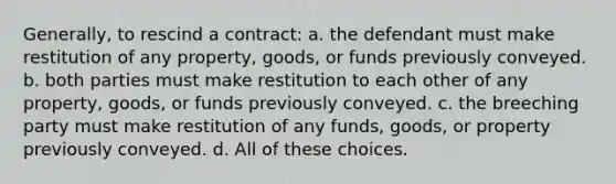 Generally, to rescind a contract: a. the defendant must make restitution of any property, goods, or funds previously conveyed. b. both parties must make restitution to each other of any property, goods, or funds previously conveyed. c. the breeching party must make restitution of any funds, goods, or property previously conveyed. d. All of these choices.