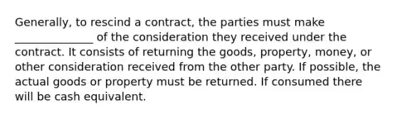 Generally, to rescind a contract, the parties must make ______________ of the consideration they received under the contract. It consists of returning the goods, property, money, or other consideration received from the other party. If possible, the actual goods or property must be returned. If consumed there will be cash equivalent.