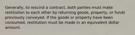 Generally, to rescind a contract, both parties must make restitution to each other by returning goods, property, or funds previously conveyed. If the goods or property have been consumed, restitution must be made in an equivalent dollar amount.