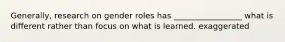 Generally, research on gender roles has _________________ what is different rather than focus on what is learned. exaggerated