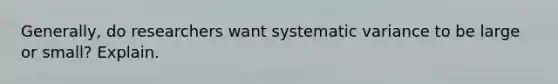 Generally, do researchers want systematic variance to be large or small? Explain.