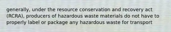 generally, under the resource conservation and recovery act (RCRA), producers of hazardous waste materials do not have to properly label or package any hazardous waste for transport