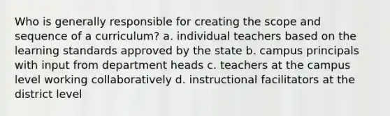 Who is generally responsible for creating the scope and sequence of a curriculum? a. individual teachers based on the learning standards approved by the state b. campus principals with input from department heads c. teachers at the campus level working collaboratively d. instructional facilitators at the district level