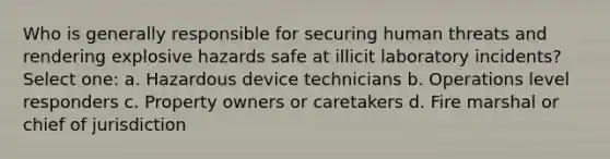 Who is generally responsible for securing human threats and rendering explosive hazards safe at illicit laboratory incidents? Select one: a. Hazardous device technicians b. Operations level responders c. Property owners or caretakers d. Fire marshal or chief of jurisdiction