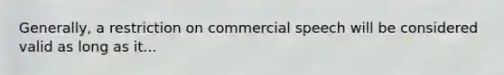 Generally, a restriction on commercial speech will be considered valid as long as it...