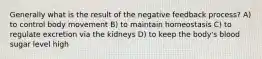 Generally what is the result of the negative feedback process? A) to control body movement B) to maintain homeostasis C) to regulate excretion via the kidneys D) to keep the body's blood sugar level high