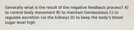 Generally what is the result of the negative feedback process? A) to control body movement B) to maintain homeostasis C) to regulate excretion via the kidneys D) to keep the body's blood sugar level high