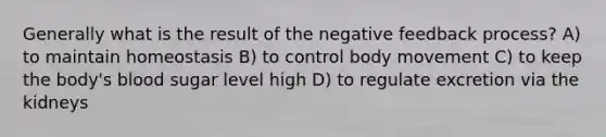 Generally what is the result of the negative feedback process? A) to maintain homeostasis B) to control body movement C) to keep the body's blood sugar level high D) to regulate excretion via the kidneys