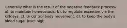 Generally what is the result of the negative feedback process? a). to maintain homeostasis. b). to regulate excretion via the kidneys. c). to control body movement. d). to keep the body's blood sugar level high.