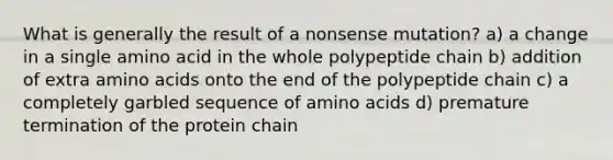 What is generally the result of a nonsense mutation? a) a change in a single amino acid in the whole polypeptide chain b) addition of extra amino acids onto the end of the polypeptide chain c) a completely garbled sequence of amino acids d) premature termination of the protein chain