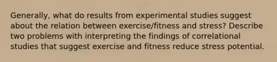 Generally, what do results from experimental studies suggest about the relation between exercise/fitness and stress? Describe two problems with interpreting the findings of correlational studies that suggest exercise and fitness reduce stress potential.