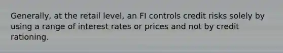 Generally, at the retail level, an FI controls credit risks solely by using a range of interest rates or prices and not by credit rationing.