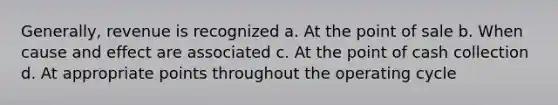 Generally, revenue is recognized a. At the point of sale b. When cause and effect are associated c. At the point of cash collection d. At appropriate points throughout the operating cycle