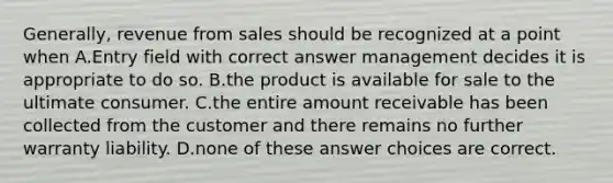 Generally, revenue from sales should be recognized at a point when A.Entry field with correct answer management decides it is appropriate to do so. B.the product is available for sale to the ultimate consumer. C.the entire amount receivable has been collected from the customer and there remains no further warranty liability. D.none of these answer choices are correct.