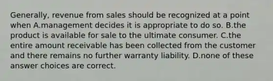 Generally, revenue from sales should be recognized at a point when A.management decides it is appropriate to do so. B.the product is available for sale to the ultimate consumer. C.the entire amount receivable has been collected from the customer and there remains no further warranty liability. D.none of these answer choices are correct.