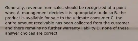 Generally, revenue from sales should be recognized at a point when A. management decides it is appropriate to do so B. the product is available for sale to the ultimate consumer C. the entire amount receivable has been collected from the customer and there remains no further warranty liability D. none of these answer choices are correct