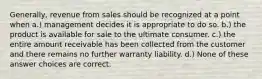 Generally, revenue from sales should be recognized at a point when a.) management decides it is appropriate to do so. b.) the product is available for sale to the ultimate consumer. c.) the entire amount receivable has been collected from the customer and there remains no further warranty liability. d.) None of these answer choices are correct.