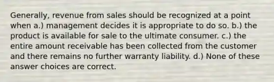 Generally, revenue from sales should be recognized at a point when a.) management decides it is appropriate to do so. b.) the product is available for sale to the ultimate consumer. c.) the entire amount receivable has been collected from the customer and there remains no further warranty liability. d.) None of these answer choices are correct.