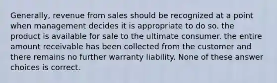 Generally, revenue from sales should be recognized at a point when management decides it is appropriate to do so. the product is available for sale to the ultimate consumer. the entire amount receivable has been collected from the customer and there remains no further warranty liability. None of these answer choices is correct.