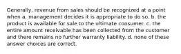 Generally, revenue from sales should be recognized at a point when a. management decides it is appropriate to do so. b. the product is available for sale to the ultimate consumer. c. the entire amount receivable has been collected from the customer and there remains no further warranty liability. d. none of these answer choices are correct.