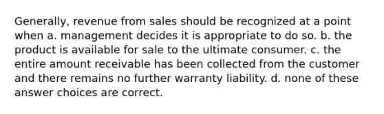 Generally, revenue from sales should be recognized at a point when a. management decides it is appropriate to do so. b. the product is available for sale to the ultimate consumer. c. the entire amount receivable has been collected from the customer and there remains no further warranty liability. d. none of these answer choices are correct.