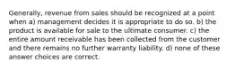 Generally, revenue from sales should be recognized at a point when a) management decides it is appropriate to do so. b) the product is available for sale to the ultimate consumer. c) the entire amount receivable has been collected from the customer and there remains no further warranty liability. d) none of these answer choices are correct.