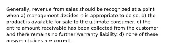 Generally, revenue from sales should be recognized at a point when a) management decides it is appropriate to do so. b) the product is available for sale to the ultimate consumer. c) the entire amount receivable has been collected from the customer and there remains no further warranty liability. d) none of these answer choices are correct.