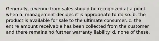 Generally, revenue from sales should be recognized at a point when a. management decides it is appropriate to do so. b. the product is available for sale to the ultimate consumer. c. the entire amount receivable has been collected from the customer and there remains no further warranty liability. d. none of these.