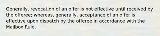 Generally, revocation of an offer is not effective until received by the offeree; whereas, generally, acceptance of an offer is effective upon dispatch by the offeree in accordance with the Mailbox Rule.